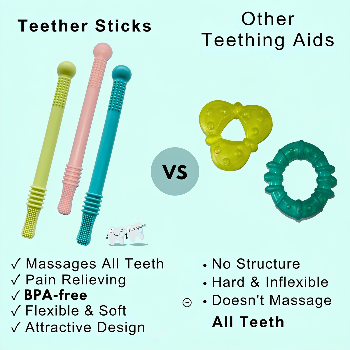 Teether Sticks. Other Teething Aids. VS. ✓ Massages All Teeth. ✓ Pain Relieving. ✓ BPA-free. ✓ Flexible & Soft. ✓ Attractive Design. • No Structure. • Hard & Inflexible. • Doesn't Massage. All Teeth
