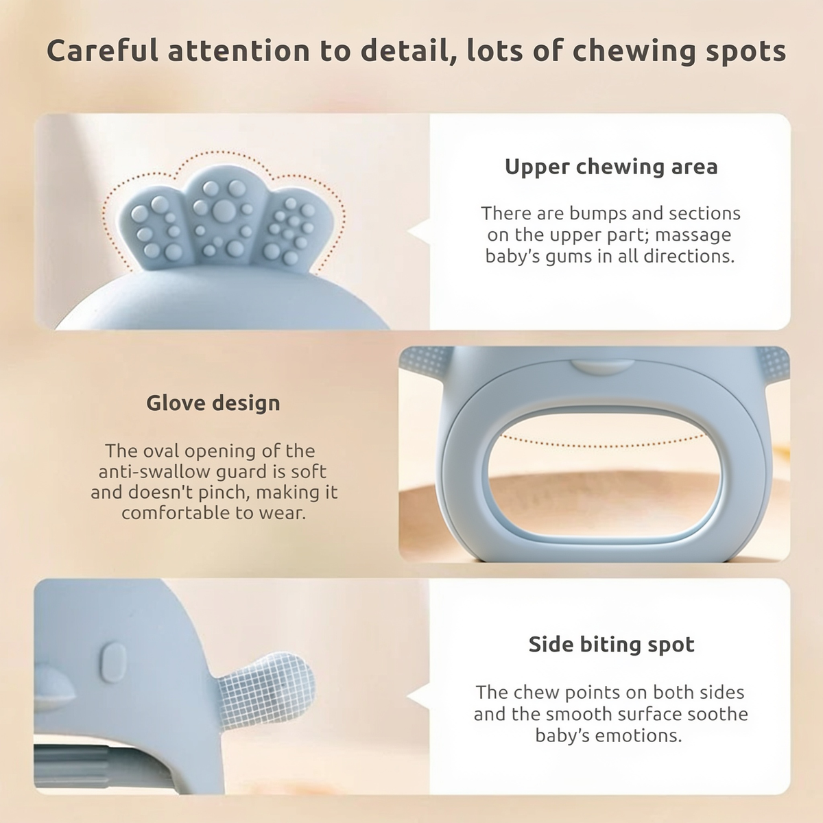 Careful attention to detail, lots of chewing spots. Upper chewing area. There are bumps and sections on the upper part; massage baby's gums in all directions.. Glove design. The oval opening of the anti-swallow guard is soft and doesn't pinch, making