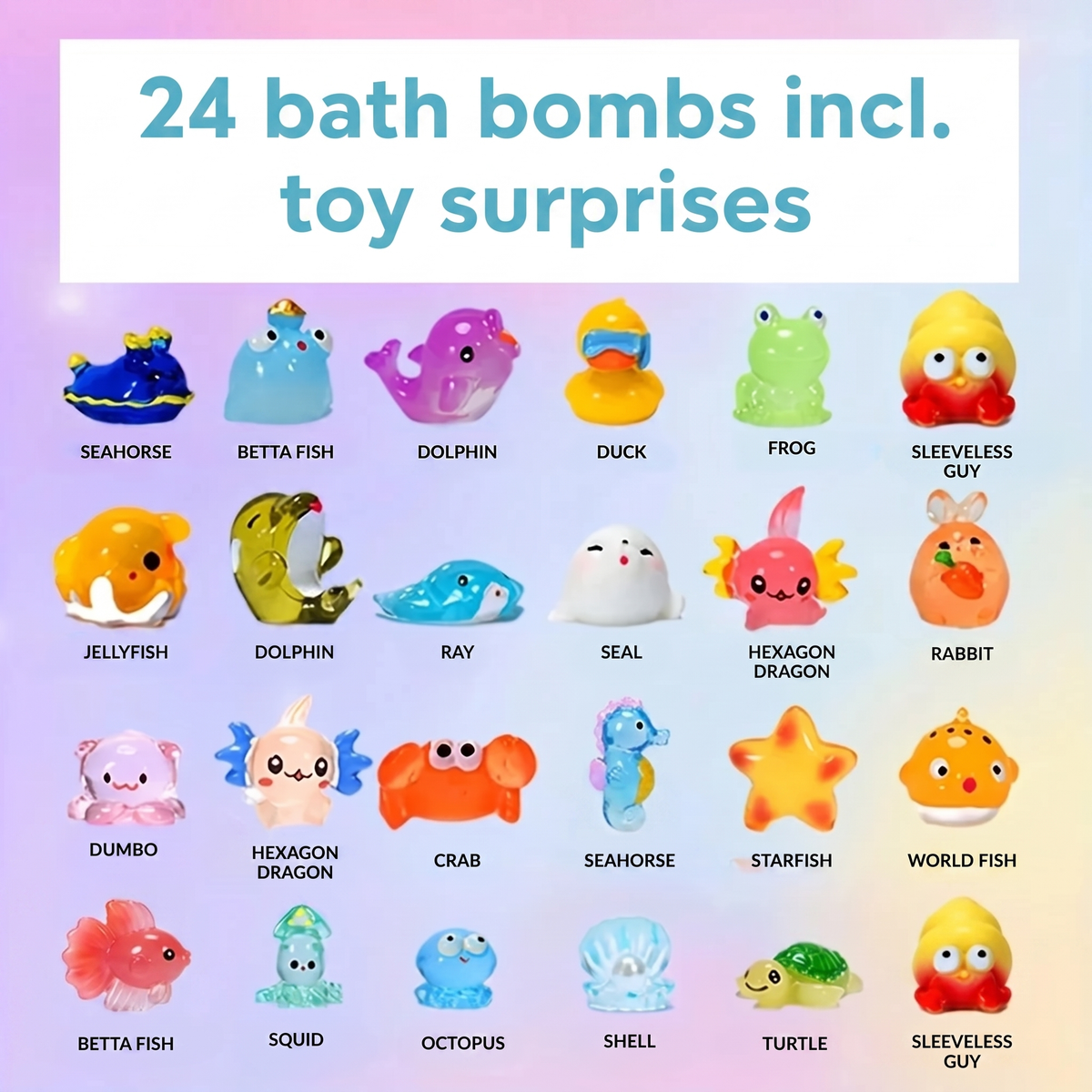 24 bath bombs incl. toy surprises. SEAHORSE. BETTA FISH. DOLPHIN. DUCK. FROG. SLEEVELESS GUY. JELLYFISH. DOLPHIN. RAY. SEAL. HEXAGON DRAGON. RABBIT. DUMBO. HEXAGON DRAGON. CRAB. SEAHORSE. STARFISH. WORLD FISH. BETTA FISH. SQUID. OCTOPUS. SHELL. TURTL