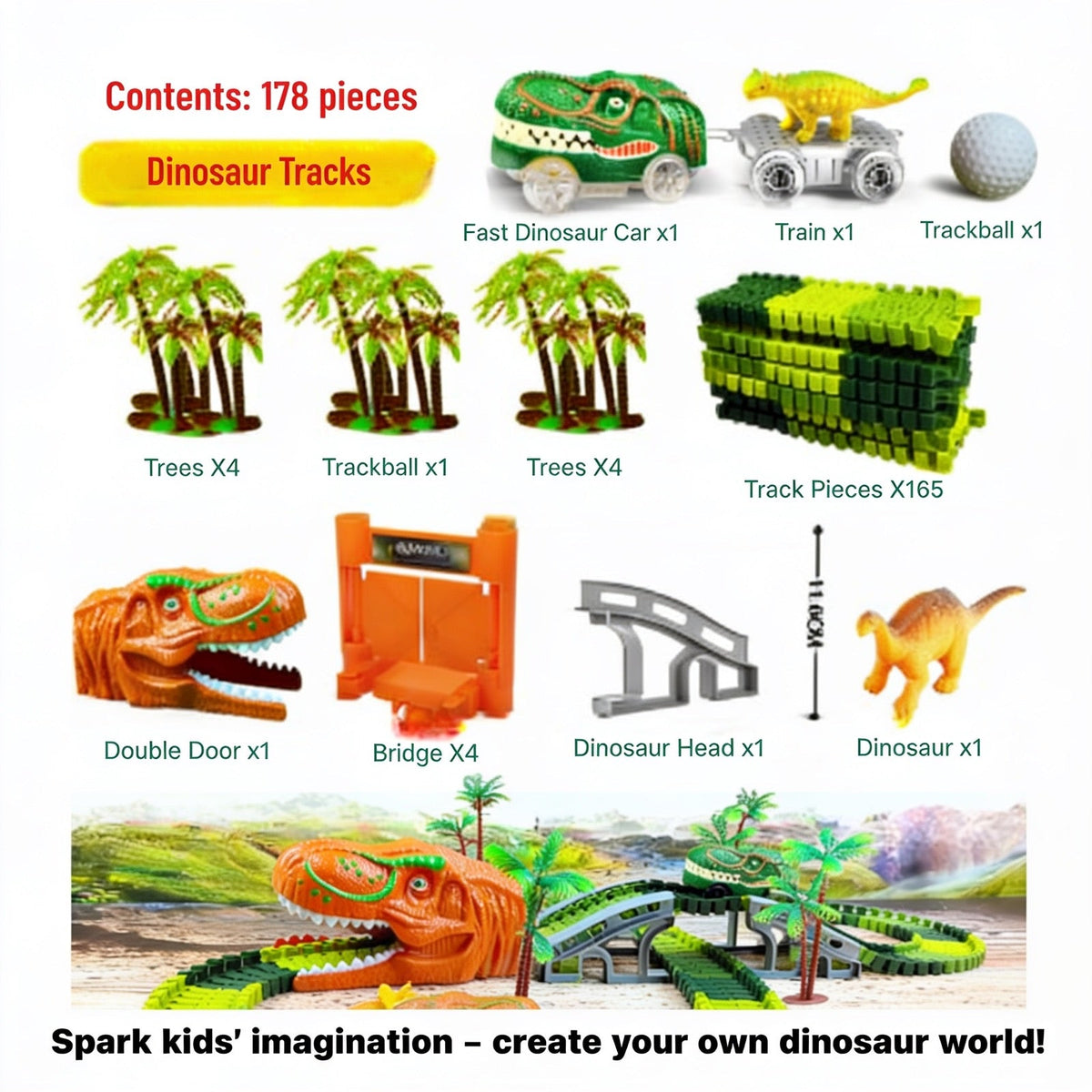 Contents: 178 pieces. Dinosaur Tracks. Fast Dinosaur Car x1. Train x1. Trackball x1. Trees X4. Track Pieces X165. Double Door x1. Bridge X4. Dinosaur Head x1. Dinosaur x1. Track Length: 225 cm (88.8 inch). Spark kids' imagination – create your own di