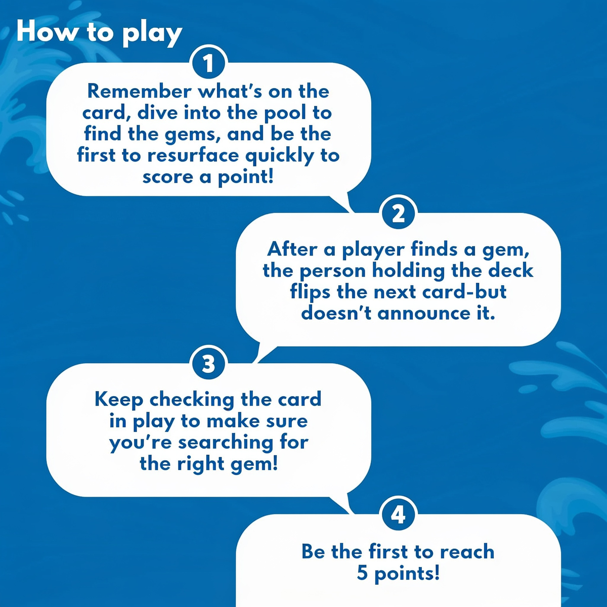 How to play. 1. Remember what's on the card, dive into the pool to find the gems, and be the first to resurface quickly to score a point!. 2. After a player finds a gem, the person holding the deck flips the next card - but doesn't announce it.. 3. K