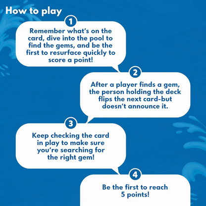 How to play. 1. Remember what's on the card, dive into the pool to find the gems, and be the first to resurface quickly to score a point!. 2. After a player finds a gem, the person holding the deck flips the next card - but doesn't announce it.. 3. K