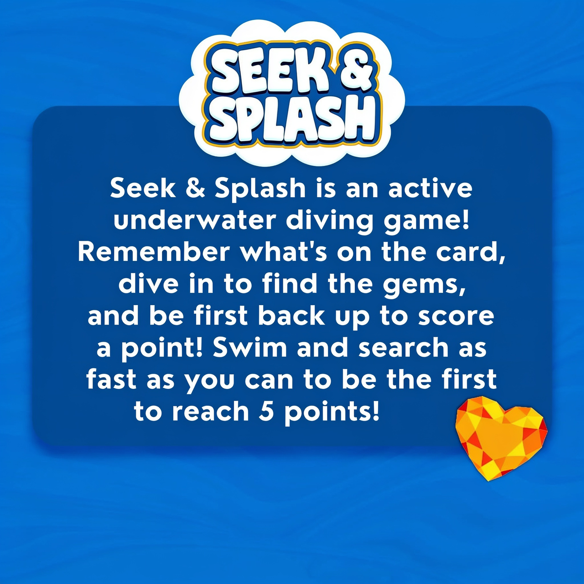 SEEK & SPLASH. Seek & Splash is an active underwater diving game! Remember what's on the card, dive in to find the gems, and be first back up to score a point! Swim and search as fast as you can to be the first to reach 5 points!