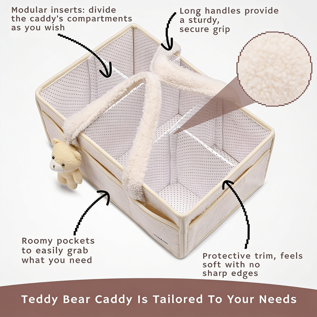 Modular inserts: divide the caddy's compartments as you wish. Long handles provide a sturdy, secure grip. Roomy pockets to easily grab what you need. Protective trim, feels soft with no sharp edges. Teddy Bear Caddy Is Tailored To Your Needs