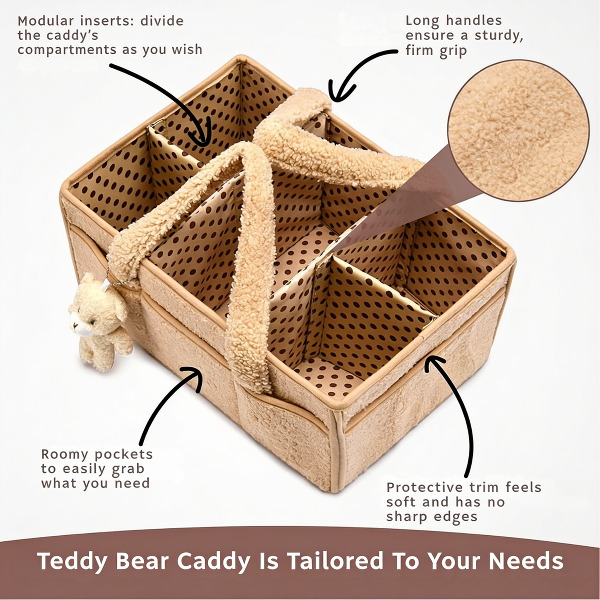 Modular inserts: divide the caddy's compartments as you wish. Long handles ensure a sturdy, firm grip. Roomy pockets to easily grab what you need. Protective trim feels soft and has no sharp edges. Teddy Bear Caddy Is Tailored To Your Needs