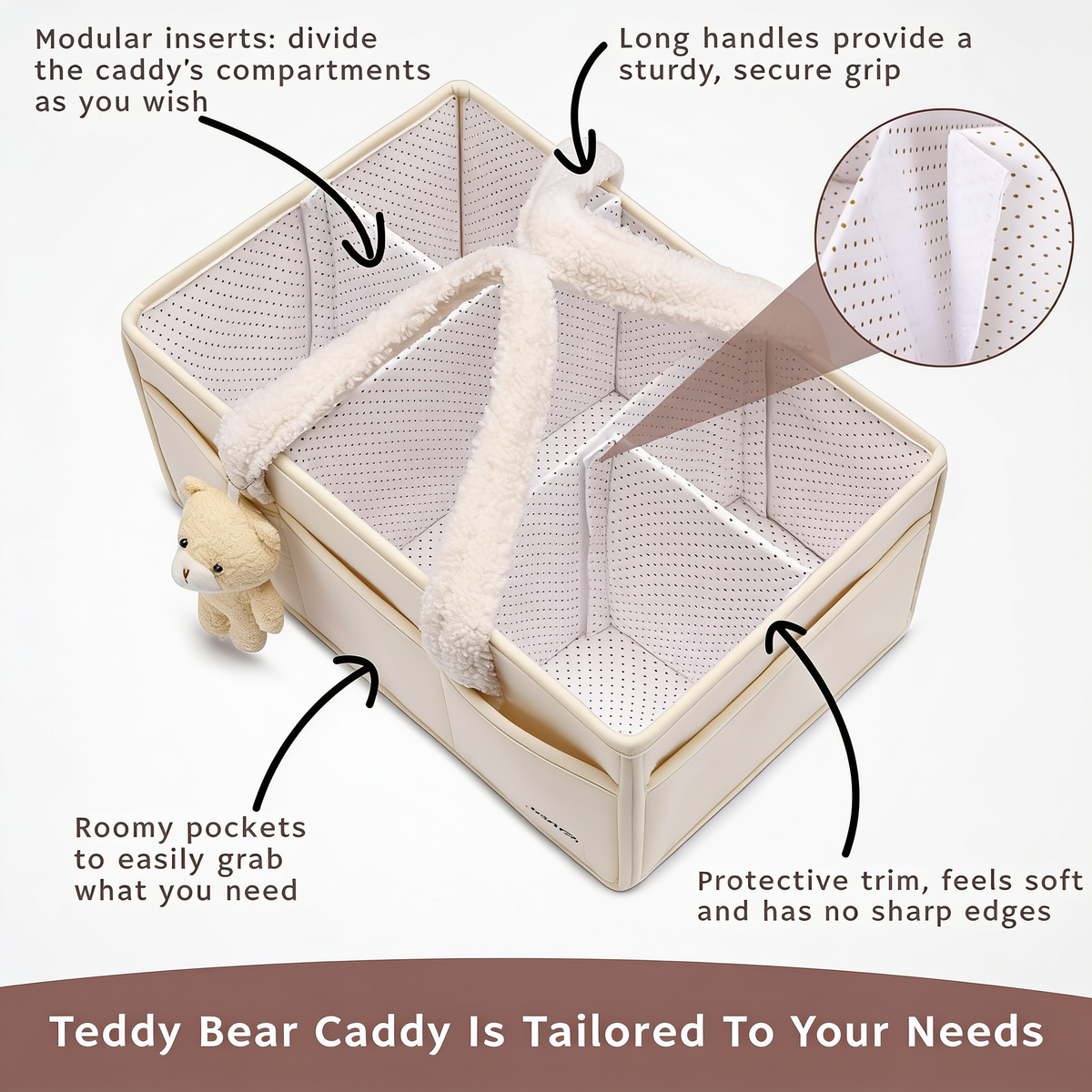 Modular inserts: divide the caddy's compartments as you wish. Long handles provide a sturdy, secure grip. Roomy pockets to easily grab what you need. Protective trim, feels soft and has no sharp edges. Teddy Bear Caddy Is Tailored To Your Needs