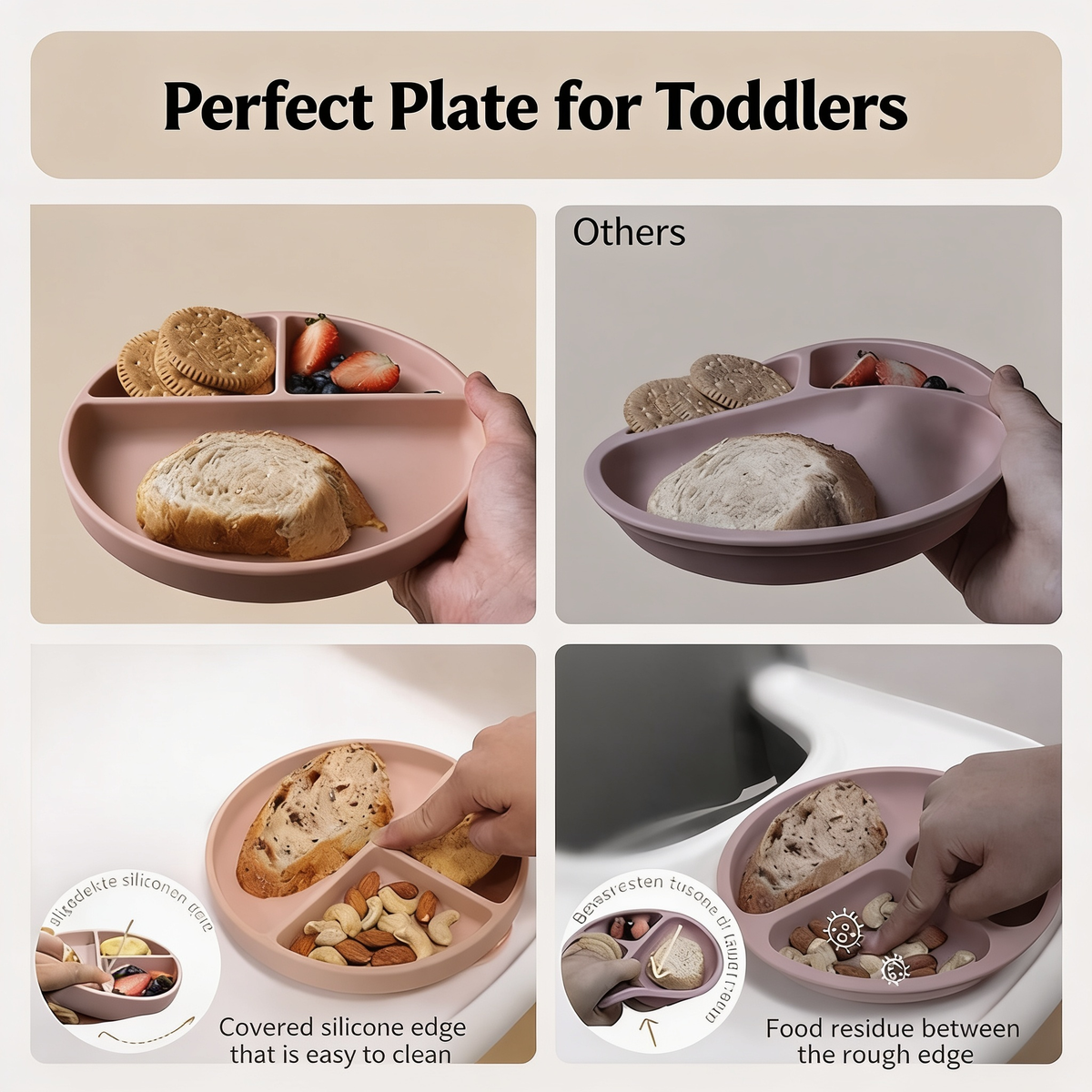Perfect Plate for Toddlers. Others. Others. Covered silicone edge that is easy to clean. Covered silicone groove. Food residue between the rough edge. Food residue between the rough edge