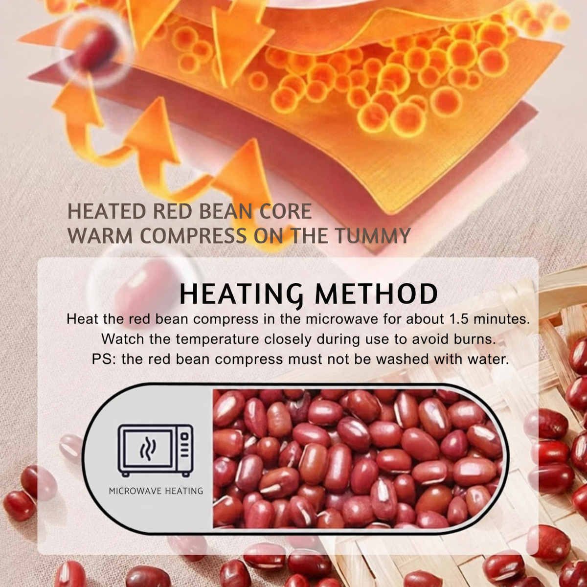 HEATED RED BEAN CORE. WARM COMPRESS ON THE TUMMY. HEATING METHOD. Heat the red bean compress in the microwave for about 1.5 minutes. Watch the temperature closely during use to avoid burns. PS: the red bean compress must not be washed with water.. MI