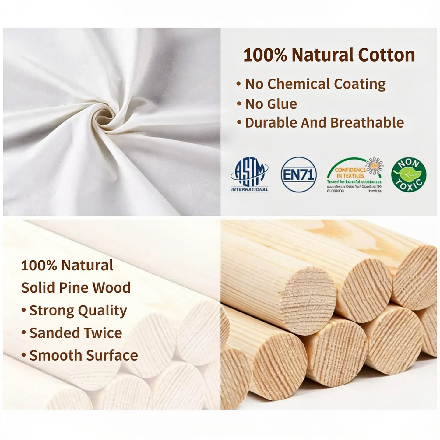 100% Natural Cotton. No Chemical Coating. No Glue. Durable And Breathable. 100% Natural. Solid Pine Wood. Strong Quality. Sanded Twice. Smooth Surface