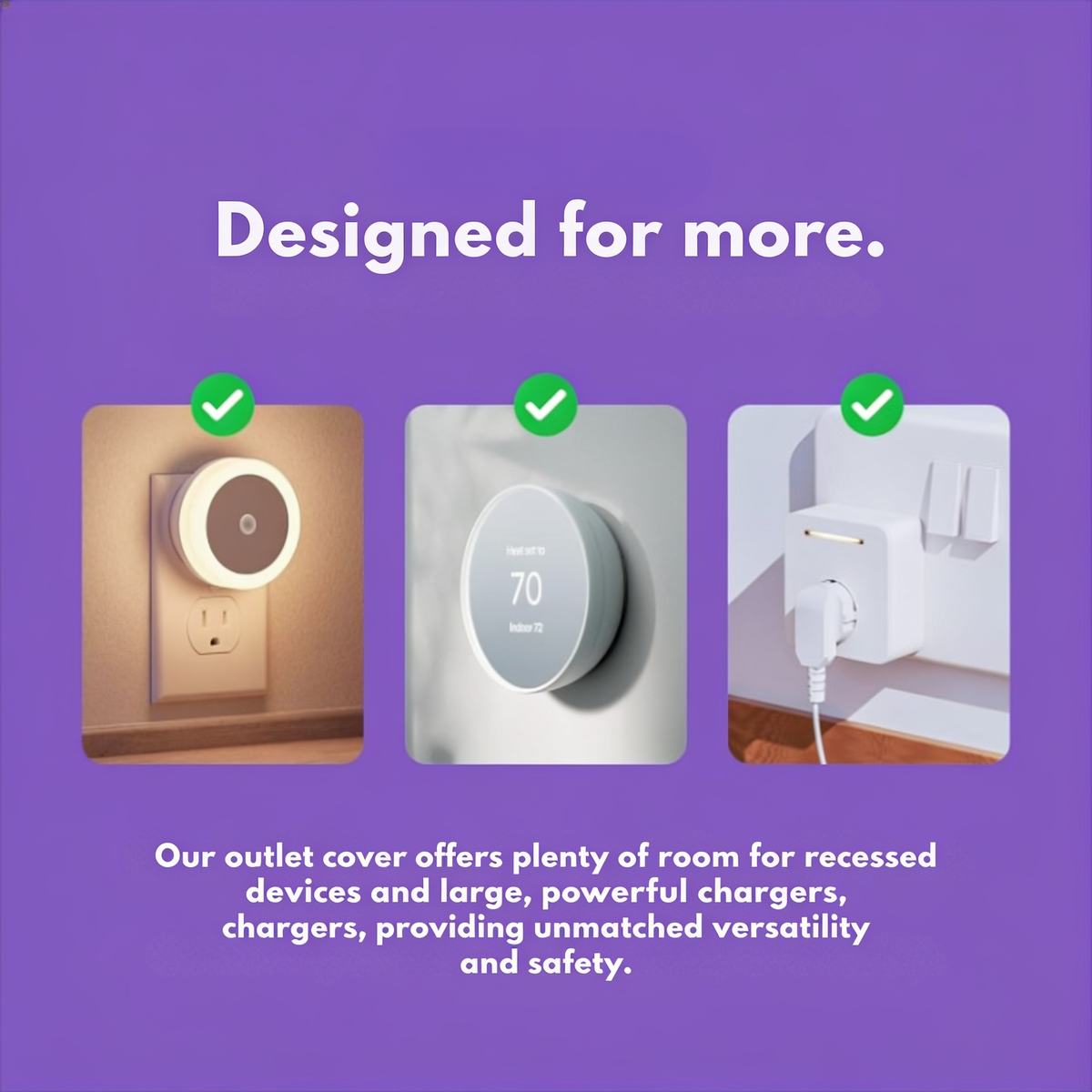 Designed for more.. Our outlet cover offers plenty of room for recessed devices and large, powerful chargers, providing unmatched versatility and safety.