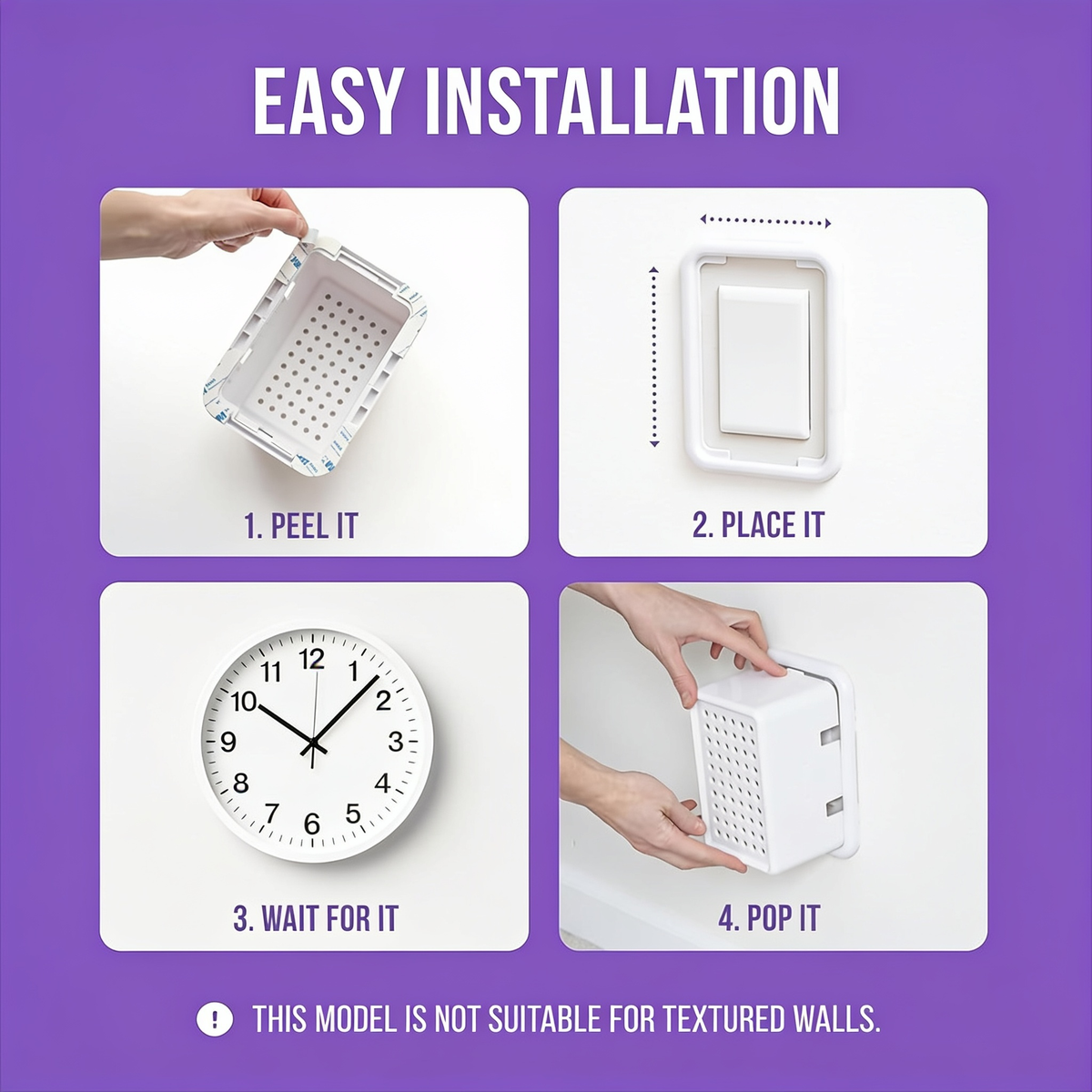 EASY INSTALLATION. 1. PEEL IT. 2. PLACE IT. 3. WAIT FOR IT. 4. POP IT. THIS MODEL IS NOT SUITABLE FOR TEXTURED WALLS.